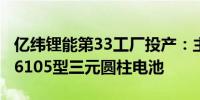 亿纬锂能第33工厂投产：主要生产21700和26105型三元圆柱电池
