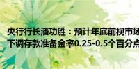 央行行长潘功胜：预计年底前视市场流动性情况 择机进一步下调存款准备金率0.25-0.5个百分点