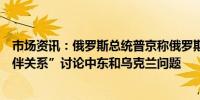 市场资讯：俄罗斯总统普京称俄罗斯与阿联酋建立“战略伙伴关系”讨论中东和乌克兰问题