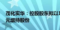 茂化实华：控股股东拟以1000万元-2000万元增持股份