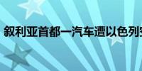 叙利亚首都一汽车遭以色列空袭 已致2死3伤