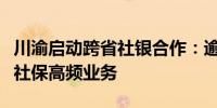 川渝启动跨省社银合作：逾千处银行网点可办社保高频业务