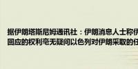 据伊朗塔斯尼姆通讯社：伊朗消息人士称伊朗保留对任何“侵略”作出回应的权利毫无疑问以色列对伊朗采取的任何行动将面临相应的反应