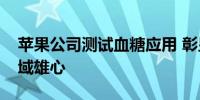 苹果公司测试血糖应用 彰显涉足医疗健康领域雄心
