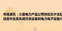 市场资讯：三菱电力产品公司将在宾夕法尼亚州西部建造一家制造工厂这是对北美先进开关设备和电力电子设备8600万美元投资的一部分