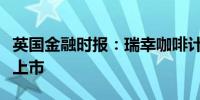 英国金融时报：瑞幸咖啡计划最早明年在美国上市