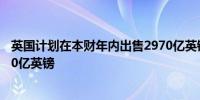 英国计划在本财年内出售2970亿英镑的国债市场预计为2930亿英镑
