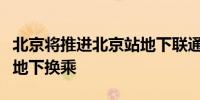 北京将推进北京站地下联通工程实现火车地铁地下换乘