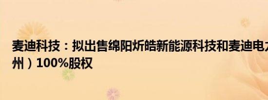 麦迪科技：拟出售绵阳炘皓新能源科技和麦迪电力科技（苏州）100%股权