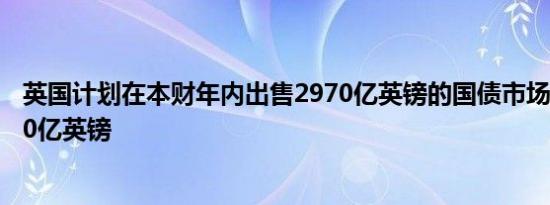 英国计划在本财年内出售2970亿英镑的国债市场预计为2930亿英镑