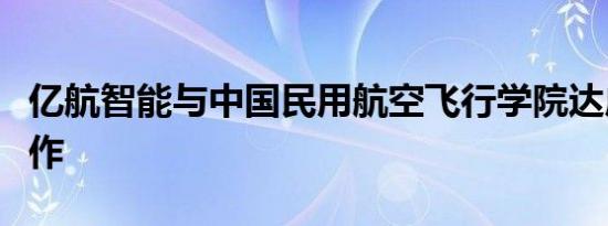 亿航智能与中国民用航空飞行学院达成战略合作