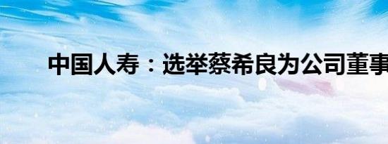 中国人寿：选举蔡希良为公司董事长