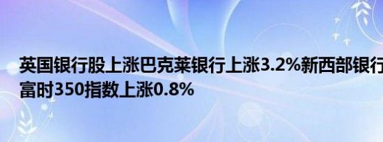 英国银行股上涨巴克莱银行上涨3.2%新西部银行上涨1.8%富时350指数上涨0.8%