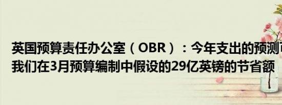 英国预算责任办公室（OBR）：今年支出的预测可能远高于我们在3月预算编制中假设的29亿英镑的节省额