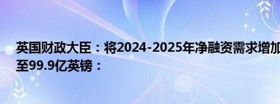 英国财政大臣：将2024-2025年净融资需求增加22亿英镑至99.9亿英镑：