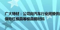 广大特材：公司向汽车行业间接供应车灯模具、内饰模具、保险杠模具等模具钢材料