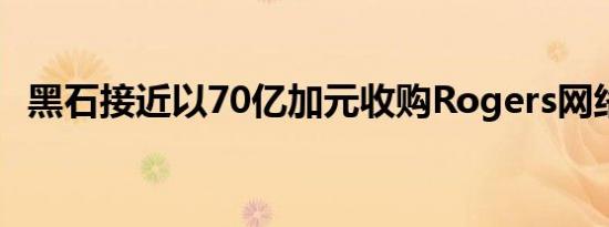 黑石接近以70亿加元收购Rogers网络股权