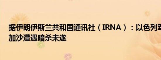 据伊朗伊斯兰共和国通讯社（IRNA）：以色列军方首席在加沙遭遇暗杀未遂