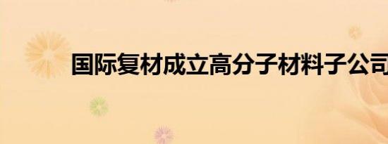 国际复材成立高分子材料子公司