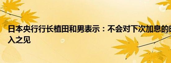 日本央行行长植田和男表示：不会对下次加息的时机抱有先入之见