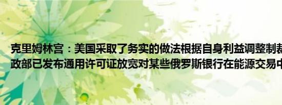 克里姆林宫：美国采取了务实的做法根据自身利益调整制裁措施美国财政部已发布通用许可证放宽对某些俄罗斯银行在能源交易中的制裁
