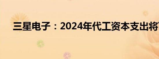 三星电子：2024年代工资本支出将下降