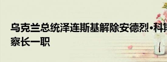 乌克兰总统泽连斯基解除安德烈·科斯廷总检察长一职