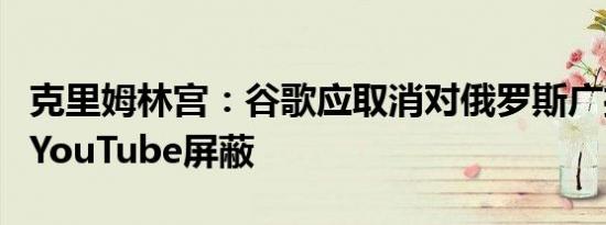 克里姆林宫：谷歌应取消对俄罗斯广播公司的YouTube屏蔽