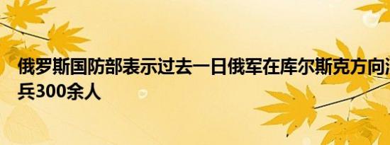 俄罗斯国防部表示过去一日俄军在库尔斯克方向消灭乌军士兵300余人