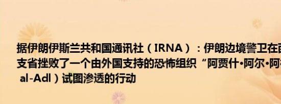 据伊朗伊斯兰共和国通讯社（IRNA）：伊朗边境警卫在西斯坦和俾路支省挫败了一个由外国支持的恐怖组织“阿贾什·阿尔·阿德尔”（Jaish al-Adl）试图渗透的行动
