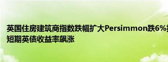 英国住房建筑商指数跌幅扩大Persimmon跌6%投资者关注短期英债收益率飙涨