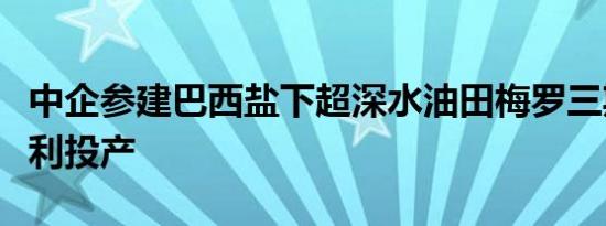 中企参建巴西盐下超深水油田梅罗三期项目顺利投产