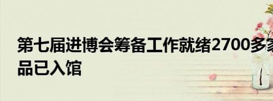 第七届进博会筹备工作就绪2700多家企业展品已入馆