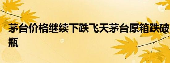 茅台价格继续下跌飞天茅台原箱跌破2200元/瓶