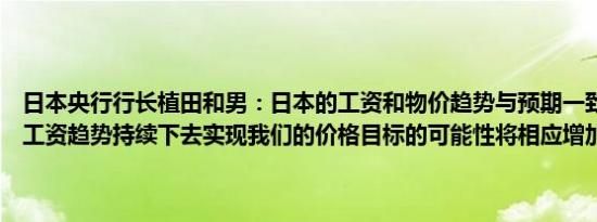 日本央行行长植田和男：日本的工资和物价趋势与预期一致如果当前的工资趋势持续下去实现我们的价格目标的可能性将相应增加