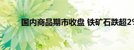 国内商品期市收盘 铁矿石跌超2%