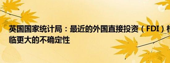 英国国家统计局：最近的外国直接投资（FDI）相关估计面临更大的不确定性