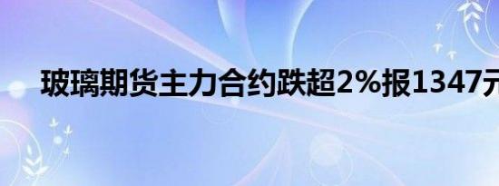玻璃期货主力合约跌超2%报1347元/吨