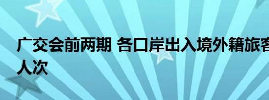 广交会前两期 各口岸出入境外籍旅客超59万人次