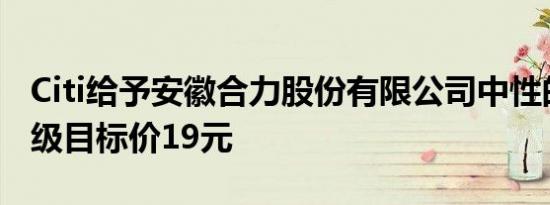 Citi给予安徽合力股份有限公司中性的初始评级目标价19元