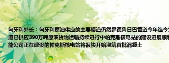 匈牙利外长：匈牙利原油供应的主要渠道仍然是德鲁日巴管道今年迄今为止通过友谊管道已供应390万吨原油货物运输持续进行中帕克斯核电站的建设进展顺利俄罗斯国家原子能公司正在建设的帕克斯核电站将很快开始浇筑首批混凝土