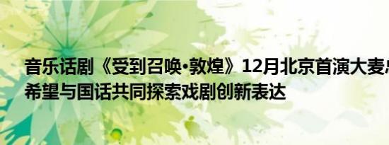 音乐话剧《受到召唤·敦煌》12月北京首演大麦总裁何弭：希望与国话共同探索戏剧创新表达