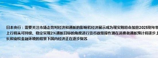日本央行：需要关注市场走势对经济和通胀的影响若经济展示成为现实则将会加息2025财年物价面临的风险偏向于上行将从可持续、稳定实现2%通胀目标的角度进行货币政策操作潜在消费者通胀预计将逐步上升在全球经济温和增长和宽松金融环境的背景下国内经济正在逐步复苏