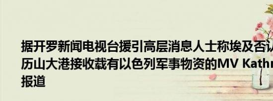 据开罗新闻电视台援引高层消息人士称埃及否认媒体关于亚历山大港接收载有以色列军事物资的MV Kathrin号船只的报道