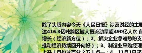 除了头版内容今天《人民日报》涉及财经的主要内容还包括：1、营业性货运量达416.3亿吨跨区域人员流动量超490亿人次 前三季度交通运输主要指标实现增长（经济新方位）；2、解决企业急难愁盼支持民营经济发展壮大（干字当头推动经济持续回升向好）；3、制造业采购经理指数重回景气区间 连续两个月上升十月份达百分之五十点一；4、11月1日起存量房贷利率可自主协商动态调整 新机制下重定价周期怎么选？5、世贸组织研讨会聚焦中非合作论坛北京峰会经贸成果；6、持续提升综保区“含金量”（人民时评）；7、16.64米！超大直径盾