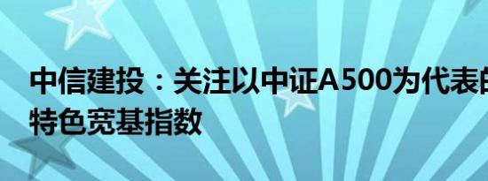 中信建投：关注以中证A500为代表的新一代特色宽基指数