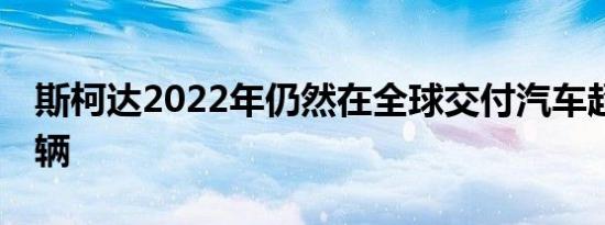 斯柯达2022年仍然在全球交付汽车超过73万辆