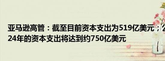 亚马逊高管：截至目前资本支出为519亿美元；公司预计2024年的资本支出将达到约750亿美元
