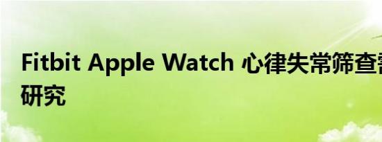Fitbit Apple Watch 心律失常筛查需要更多研究