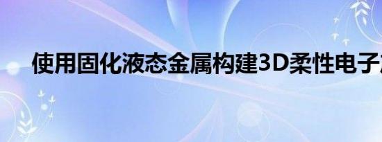 使用固化液态金属构建3D柔性电子产品